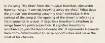 In the song "My Shot" from the musical Hamilton, Alexander Hamilton sings, "I am not throwing away my shot." What does the phrase "not throwing away my shot" symbolize in the context of the song at the opening of the show? It refers to a literal gunshot in a duel. It describes Hamilton's intention to resign from his political position. It signifies Hamilton's reluctance to join the Revolutionary War. It represents Alexander Hamilton's determination to seize opportunities and make the most of his chances.