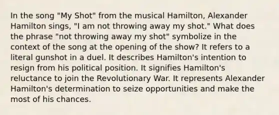 In the song "My Shot" from the musical Hamilton, Alexander Hamilton sings, "I am not throwing away my shot." What does the phrase "not throwing away my shot" symbolize in the context of the song at the opening of the show? It refers to a literal gunshot in a duel. It describes Hamilton's intention to resign from his political position. It signifies Hamilton's reluctance to join the Revolutionary War. It represents Alexander Hamilton's determination to seize opportunities and make the most of his chances.