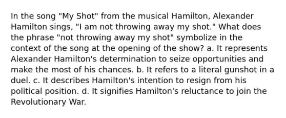 In the song "My Shot" from the musical Hamilton, Alexander Hamilton sings, "I am not throwing away my shot." What does the phrase "not throwing away my shot" symbolize in the context of the song at the opening of the show? a. It represents Alexander Hamilton's determination to seize opportunities and make the most of his chances. b. It refers to a literal gunshot in a duel. c. It describes Hamilton's intention to resign from his political position. d. It signifies Hamilton's reluctance to join the Revolutionary War.