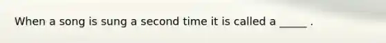 When a song is sung a second time it is called a _____ .