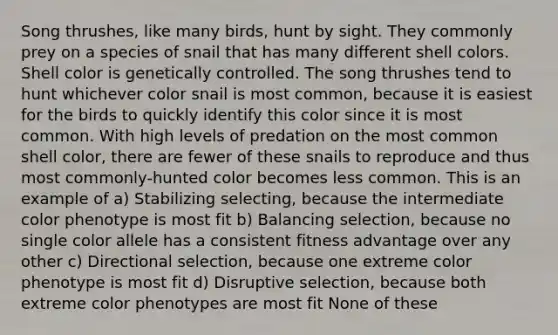 Song thrushes, like many birds, hunt by sight. They commonly prey on a species of snail that has many different shell colors. Shell color is genetically controlled. The song thrushes tend to hunt whichever color snail is most common, because it is easiest for the birds to quickly identify this color since it is most common. With high levels of predation on the most common shell color, there are fewer of these snails to reproduce and thus most commonly-hunted color becomes less common. This is an example of a) Stabilizing selecting, because the intermediate color phenotype is most fit b) Balancing selection, because no single color allele has a consistent fitness advantage over any other c) Directional selection, because one extreme color phenotype is most fit d) Disruptive selection, because both extreme color phenotypes are most fit None of these