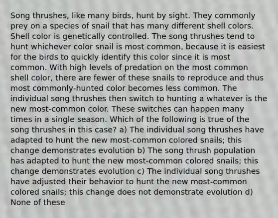 Song thrushes, like many birds, hunt by sight. They commonly prey on a species of snail that has many different shell colors. Shell color is genetically controlled. The song thrushes tend to hunt whichever color snail is most common, because it is easiest for the birds to quickly identify this color since it is most common. With high levels of predation on the most common shell color, there are fewer of these snails to reproduce and thus most commonly-hunted color becomes less common. The individual song thrushes then switch to hunting a whatever is the new most-common color. These switches can happen many times in a single season. Which of the following is true of the song thrushes in this case? a) The individual song thrushes have adapted to hunt the new most-common colored snails; this change demonstrates evolution b) The song thrush population has adapted to hunt the new most-common colored snails; this change demonstrates evolution c) The individual song thrushes have adjusted their behavior to hunt the new most-common colored snails; this change does not demonstrate evolution d) None of these