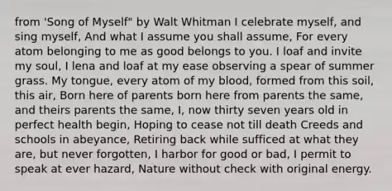 from 'Song of Myself" by Walt Whitman I celebrate myself, and sing myself, And what I assume you shall assume, For every atom belonging to me as good belongs to you. I loaf and invite my soul, I lena and loaf at my ease observing a spear of summer grass. My tongue, every atom of my blood, formed from this soil, this air, Born here of parents born here from parents the same, and theirs parents the same, I, now thirty seven years old in perfect health begin, Hoping to cease not till death Creeds and schools in abeyance, Retiring back while sufficed at what they are, but never forgotten, I harbor for good or bad, I permit to speak at ever hazard, Nature without check with original energy.