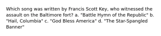 Which song was written by Francis Scott Key, who witnessed the assault on the Baltimore fort? a. "Battle Hymn of the Republic" b. "Hail, Columbia" c. "God Bless America" d. "The Star-Spangled Banner"