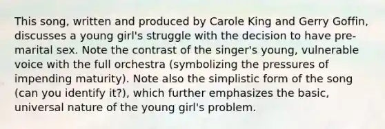 This song, written and produced by Carole King and Gerry Goffin, discusses a young girl's struggle with the decision to have pre-marital sex. Note the contrast of the singer's young, vulnerable voice with the full orchestra (symbolizing the pressures of impending maturity). Note also the simplistic form of the song (can you identify it?), which further emphasizes the basic, universal nature of the young girl's problem.