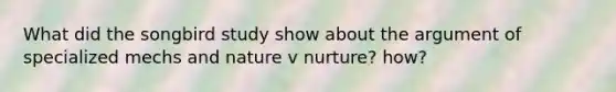 What did the songbird study show about the argument of specialized mechs and nature v nurture? how?