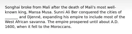 Songhai broke from Mali after the death of Mali's most well-known king, Mansa Musa. Sunni Ali Ber conquered the cities of _______ and Djenné, expanding his empire to include most of the West African savanna. The empire prospered until about A.D. 1600, when it fell to the Moroccans.