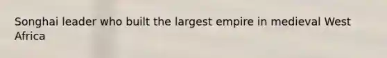 Songhai leader who built the largest empire in medieval West Africa