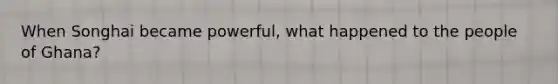 When Songhai became powerful, what happened to the people of Ghana?
