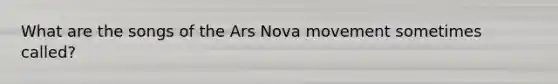 What are the songs of the Ars Nova movement sometimes called?