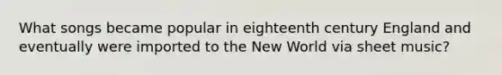 What songs became popular in eighteenth century England and eventually were imported to the New World via sheet music?