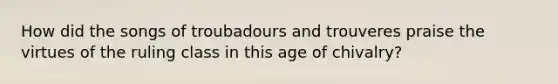 How did the songs of troubadours and trouveres praise the virtues of the ruling class in this age of chivalry?