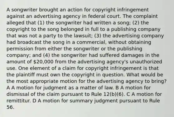 A songwriter brought an action for copyright infringement against an advertising agency in federal court. The complaint alleged that (1) the songwriter had written a song; (2) the copyright to the song belonged in full to a publishing company that was not a party to the lawsuit; (3) the advertising company had broadcast the song in a commercial, without obtaining permission from either the songwriter or the publishing company; and (4) the songwriter had suffered damages in the amount of 20,000 from the advertising agency's unauthorized use. One element of a claim for copyright infringement is that the plaintiff must own the copyright in question. What would be the most appropriate motion for the advertising agency to bring? A A motion for judgment as a matter of law. B A motion for dismissal of the claim pursuant to Rule 12(b)(6). C A motion for remittitur. D A motion for summary judgment pursuant to Rule 56.