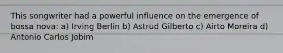 This songwriter had a powerful influence on the emergence of bossa nova: a) Irving Berlin b) Astrud Gilberto c) Airto Moreira d) Antonio Carlos Jobim