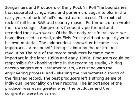 Songwriters and Producers of Early Rock 'n' Roll The boundaries that separated songwriters and performers began to blur in the early years of rock 'n' roll's mainstream success. The roots of rock 'n' roll lie in R&B and country music - Performers often wrote their own songs. - Songwriters frequently performed and recorded their own works. Of the five early rock 'n' roll stars we have discussed in detail, only Elvis Presley did not regularly write his own material. The independent songwriter became less important. - A major shift brought about by the rock 'n' roll revolution The role of the record producers became more important in the later 1950s and early 1960s. Producers could be responsible for - booking time in the recording studio, - hiring backup singers and instrumentalists, - assisting with the engineering process, and - shaping the characteristic sound of the finished record. The best producers left a strong sense of individual personality on their records. The importance of the producer was even greater when the producer and the songwriter were the same.