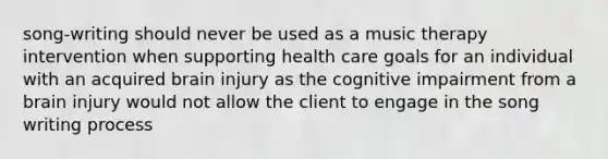 song-writing should never be used as a music therapy intervention when supporting health care goals for an individual with an acquired brain injury as the cognitive impairment from a brain injury would not allow the client to engage in the song writing process