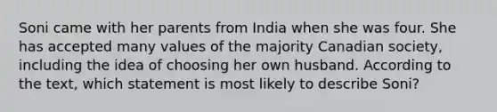 Soni came with her parents from India when she was four. She has accepted many values of the majority Canadian society, including the idea of choosing her own husband. According to the text, which statement is most likely to describe Soni?