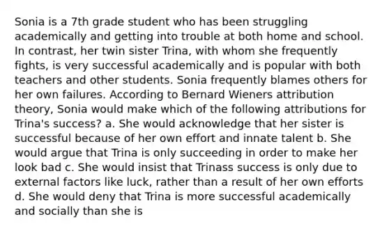 Sonia is a 7th grade student who has been struggling academically and getting into trouble at both home and school. In contrast, her twin sister Trina, with whom she frequently fights, is very successful academically and is popular with both teachers and other students. Sonia frequently blames others for her own failures. According to Bernard Wieners attribution theory, Sonia would make which of the following attributions for Trina's success? a. She would acknowledge that her sister is successful because of her own effort and innate talent b. She would argue that Trina is only succeeding in order to make her look bad c. She would insist that Trinass success is only due to external factors like luck, rather than a result of her own efforts d. She would deny that Trina is more successful academically and socially than she is