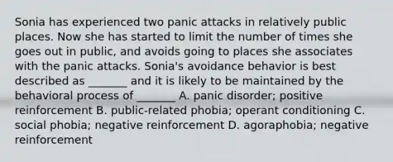 Sonia has experienced two panic attacks in relatively public places. Now she has started to limit the number of times she goes out in public, and avoids going to places she associates with the panic attacks. Sonia's avoidance behavior is best described as _______ and it is likely to be maintained by the behavioral process of _______ A. panic disorder; positive reinforcement B. public-related phobia; operant conditioning C. social phobia; negative reinforcement D. agoraphobia; negative reinforcement