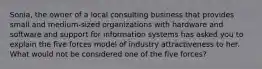 Sonia, the owner of a local consulting business that provides small and medium-sized organizations with hardware and software and support for information systems has asked you to explain the five forces model of industry attractiveness to her. What would not be considered one of the five forces?