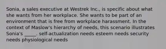 Sonia, a sales executive at Westrek Inc., is specific about what she wants from her workplace. She wants to be part of an environment that is free from workplace harassment. In the context of Maslow's hierarchy of needs, this scenario illustrates Sonia's _____. self-actualization needs esteem needs security needs physiological needs