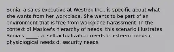 Sonia, a sales executive at Westrek Inc., is specific about what she wants from her workplace. She wants to be part of an environment that is free from workplace harassment. In the context of Maslow's hierarchy of needs, this scenario illustrates Sonia's _____. a. self-actualization needs b. esteem needs c. physiological needs d. security needs