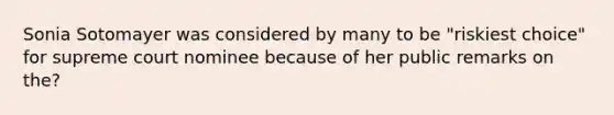 Sonia Sotomayer was considered by many to be "riskiest choice" for supreme court nominee because of her public remarks on the?