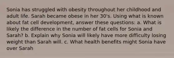 Sonia has struggled with obesity throughout her childhood and adult life. Sarah became obese in her 30's. Using what is known about fat cell development, answer these questions: a. What is likely the difference in the number of fat cells for Sonia and Sarah? b. Explain why Sonia will likely have more difficulty losing weight than Sarah will. c. What health benefits might Sonia have over Sarah