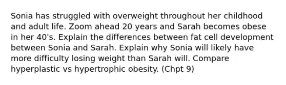 Sonia has struggled with overweight throughout her childhood and adult life. Zoom ahead 20 years and Sarah becomes obese in her 40's. Explain the differences between fat cell development between Sonia and Sarah. Explain why Sonia will likely have more difficulty losing weight than Sarah will. Compare hyperplastic vs hypertrophic obesity. (Chpt 9)