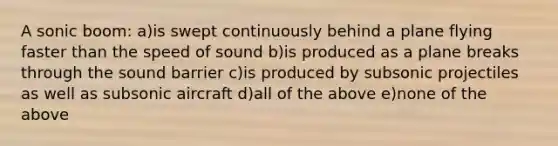 A sonic boom: a)is swept continuously behind a plane flying faster than the speed of sound b)is produced as a plane breaks through the sound barrier c)is produced by subsonic projectiles as well as subsonic aircraft d)all of the above e)none of the above