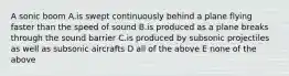 A sonic boom A.is swept continuously behind a plane flying faster than the speed of sound B.is produced as a plane breaks through the sound barrier C.is produced by subsonic projectiles as well as subsonic aircrafts D all of the above E none of the above