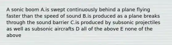 A sonic boom A.is swept continuously behind a plane flying faster than the speed of sound B.is produced as a plane breaks through the sound barrier C.is produced by subsonic projectiles as well as subsonic aircrafts D all of the above E none of the above