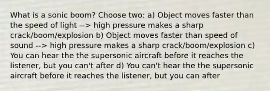 What is a sonic boom? Choose two: a) Object moves faster than the speed of light --> high pressure makes a sharp crack/boom/explosion b) Object moves faster than speed of sound --> high pressure makes a sharp crack/boom/explosion c) You can hear the the supersonic aircraft before it reaches the listener, but you can't after d) You can't hear the the supersonic aircraft before it reaches the listener, but you can after