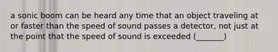 a sonic boom can be heard any time that an object traveling at or faster than the speed of sound passes a detector, not just at the point that the speed of sound is exceeded (_______)