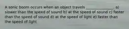 A sonic boom occurs when an object travels _______________. a) slower than the speed of sound b) at the speed of sound c) faster than the speed of sound d) at the speed of light e) faster than the speed of light