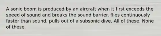 A sonic boom is produced by an aircraft when it first exceeds the speed of sound and breaks the sound barrier. flies continuously faster than sound. pulls out of a subsonic dive. All of these. None of these.