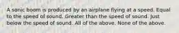 A sonic boom is produced by an airplane flying at a speed. Equal to the speed of sound. Greater than the speed of sound. Just below the speed of sound. All of the above. None of the above.