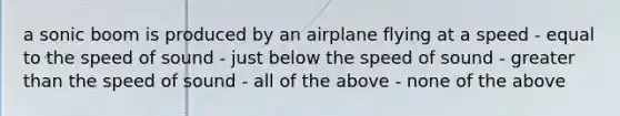 a sonic boom is produced by an airplane flying at a speed - equal to the speed of sound - just below the speed of sound - greater than the speed of sound - all of the above - none of the above