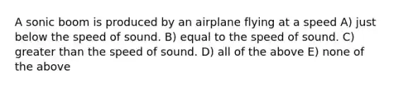 A sonic boom is produced by an airplane flying at a speed A) just below the speed of sound. B) equal to the speed of sound. C) greater than the speed of sound. D) all of the above E) none of the above