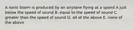 A sonic boom is produced by an airplane flying at a speed A just below the speed of sound B. equal to the speed of sound C. greater than the speed of sound D. all of the above E. none of the above