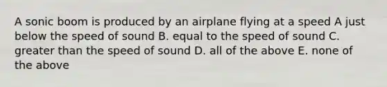 A sonic boom is produced by an airplane flying at a speed A just below the speed of sound B. equal to the speed of sound C. greater than the speed of sound D. all of the above E. none of the above