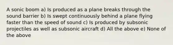 A sonic boom a) Is produced as a plane breaks through the sound barrier b) Is swept continuously behind a plane flying faster than the speed of sound c) Is produced by subsonic projectiles as well as subsonic aircraft d) All the above e) None of the above