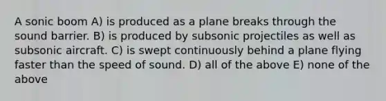 A sonic boom A) is produced as a plane breaks through the sound barrier. B) is produced by subsonic projectiles as well as subsonic aircraft. C) is swept continuously behind a plane flying faster than the speed of sound. D) all of the above E) none of the above