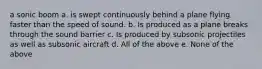 a sonic boom a. is swept continuously behind a plane flying faster than the speed of sound. b. Is produced as a plane breaks through the sound barrier c. Is produced by subsonic projectiles as well as subsonic aircraft d. All of the above e. None of the above