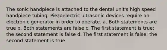 The sonic handpiece is attached to the dental unit's high speed handpiece tubing. Piezoelectric ultrasonic devices require an electronic generator in order to operate. a. Both statements are true b. Both statements are false c. The first statement is true; the second statement is false d. The first statement is false; the second statement is true