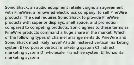 Sonic Shack, an audio equipment retailer, signs an agreement with PineWire, a renowned electronics company, to sell PineWire products. The deal requires Sonic Shack to provide PineWire products with superior displays, shelf space, and promotion compared to competing products. Sonic agrees to these terms as PineWire products command a huge share in the market. Which of the following types of channel arrangements do PineWire and Sonic Shack most likely have? A) administered vertical marketing system B) corporate vertical marketing system C) indirect marketing system D) wholesaler franchise system E) horizontal marketing system