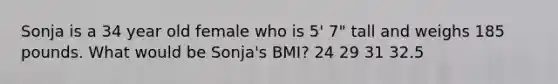 Sonja is a 34 year old female who is 5' 7" tall and weighs 185 pounds. What would be Sonja's BMI? 24 29 31 32.5