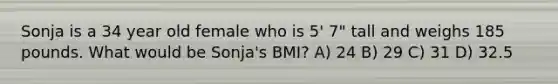 Sonja is a 34 year old female who is 5' 7" tall and weighs 185 pounds. What would be Sonja's BMI? A) 24 B) 29 C) 31 D) 32.5