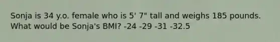 Sonja is 34 y.o. female who is 5' 7" tall and weighs 185 pounds. What would be Sonja's BMI? -24 -29 -31 -32.5