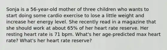 Sonja is a 56-year-old mother of three children who wants to start doing some cardio exercise to lose a little weight and increase her energy level. She recently read in a magazine that she should work at about 65% of her heart rate reserve. Her resting heart rate is 71 bpm. What's her age-predicted max heart rate? What's her heart rate reserve?